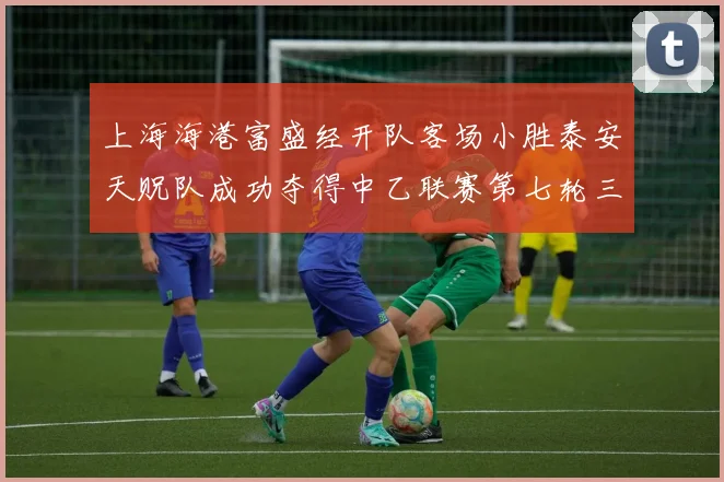 上海海港富盛经开队客场小胜泰安天贶队成功夺得中乙联赛第七轮三分