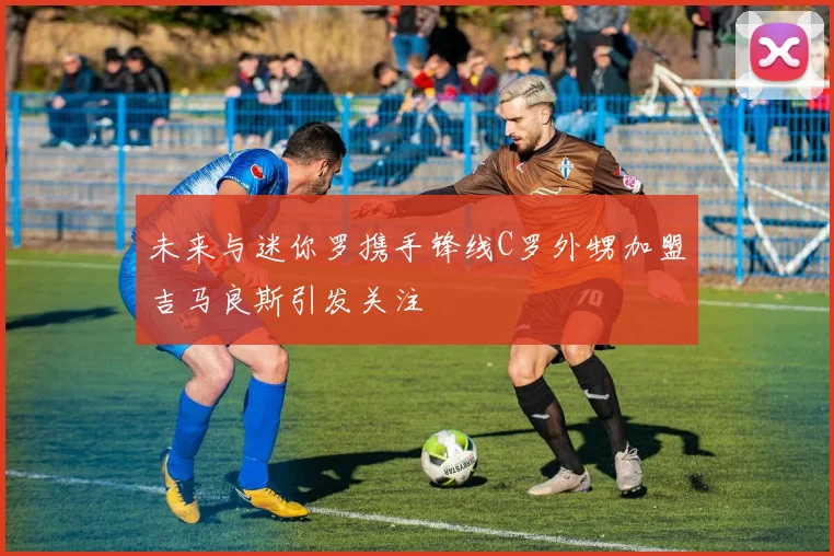 未来与迷你罗携手锋线C罗外甥加盟吉马良斯引发关注