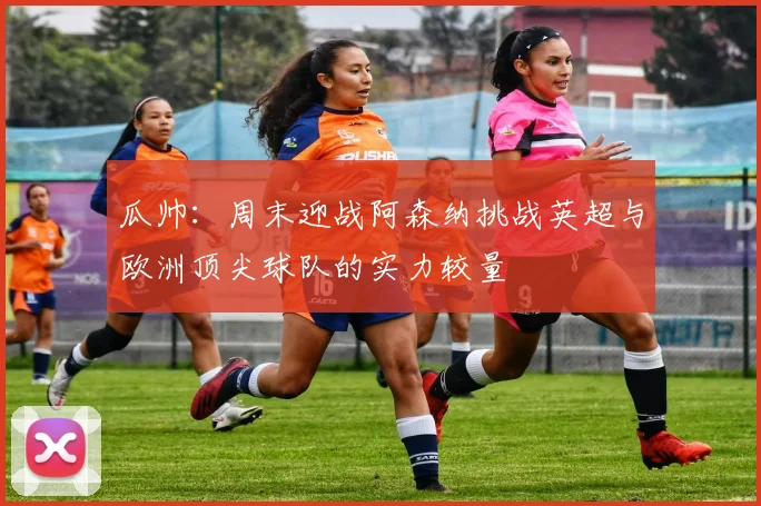 瓜帅：周末迎战阿森纳挑战英超与欧洲顶尖球队的实力较量