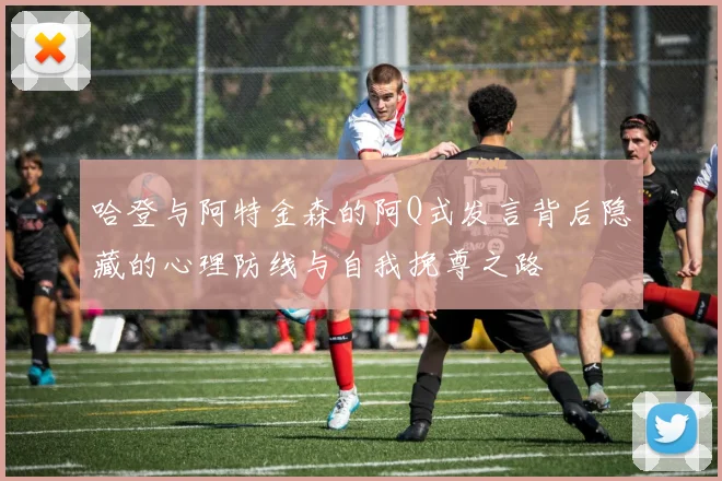 哈登与阿特金森的阿Q式发言背后隐藏的心理防线与自我挽尊之路
