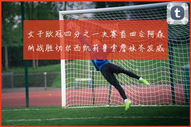 女子欧冠四分之一决赛首回合阿森纳战胜切尔西凯莉鲁索詹妹齐发威
