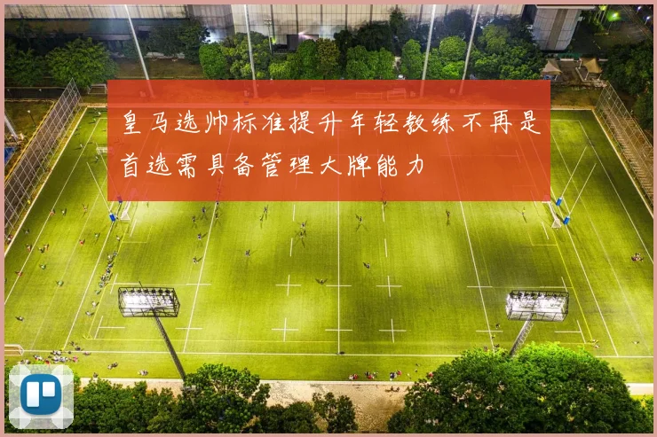 皇马选帅标准提升年轻教练不再是首选需具备管理大牌能力