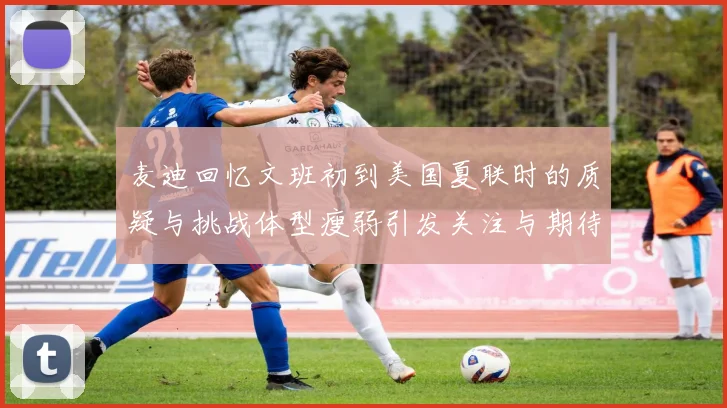 麦迪回忆文班初到美国夏联时的质疑与挑战体型瘦弱引发关注与期待