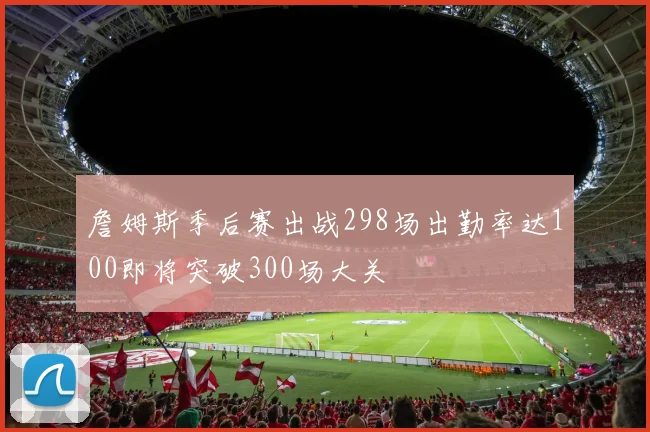 詹姆斯季后赛出战298场出勤率达100即将突破300场大关