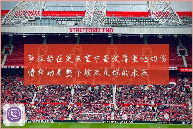 萨拉赫在更衣室中备受尊重他的伤情牵动着整个埃及足球的未来