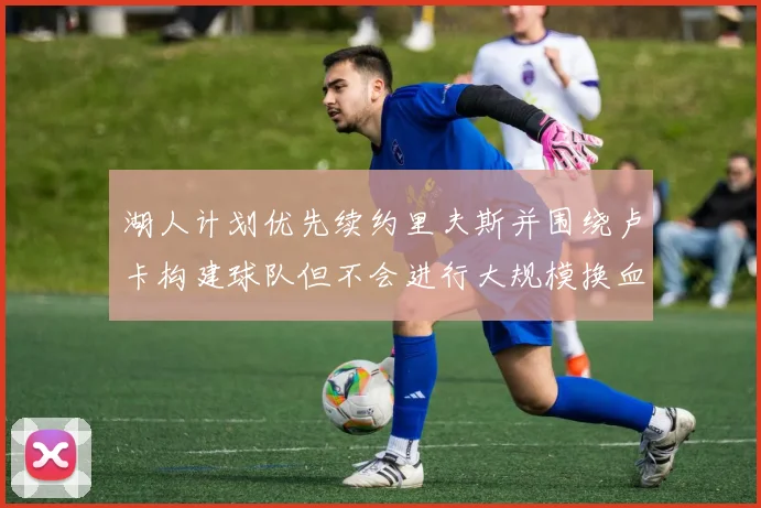 湖人计划优先续约里夫斯并围绕卢卡构建球队但不会进行大规模换血