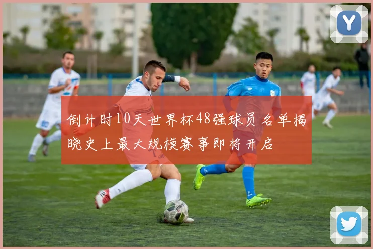 倒计时10天世界杯48强球员名单揭晓史上最大规模赛事即将开启