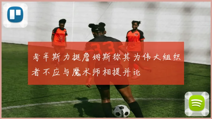 考辛斯力挺詹姆斯称其为伟大组织者不应与魔术师相提并论