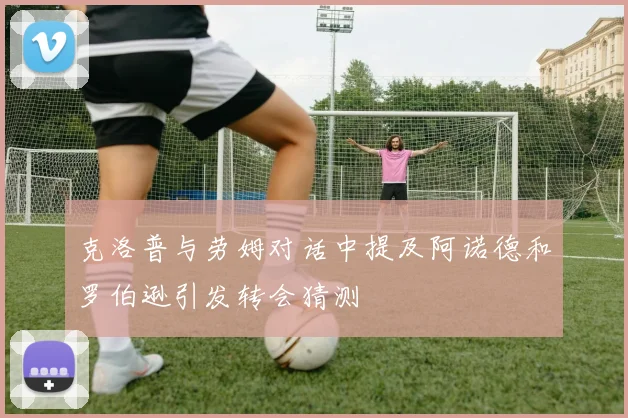 克洛普与劳姆对话中提及阿诺德和罗伯逊引发转会猜测