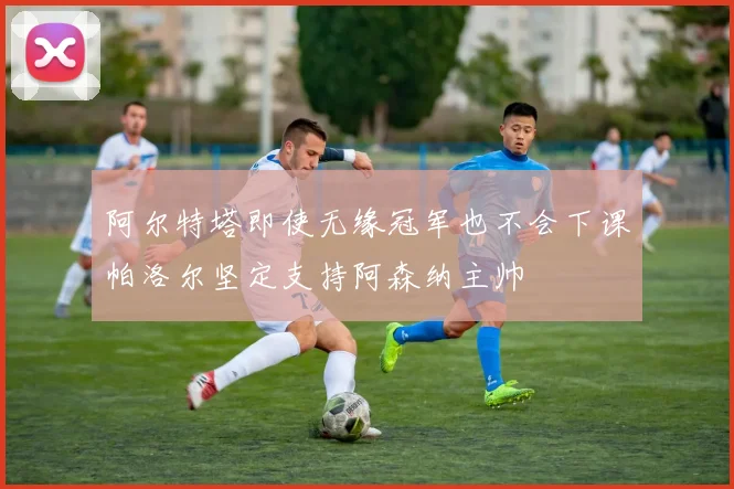 阿尔特塔即使无缘冠军也不会下课帕洛尔坚定支持阿森纳主帅