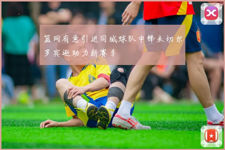 篮网有意引进同城球队中锋米切尔罗宾逊助力新赛季