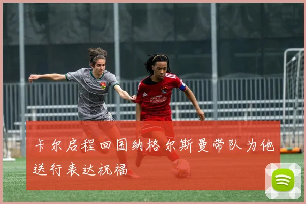 卡尔启程回国纳格尔斯曼带队为他送行表达祝福