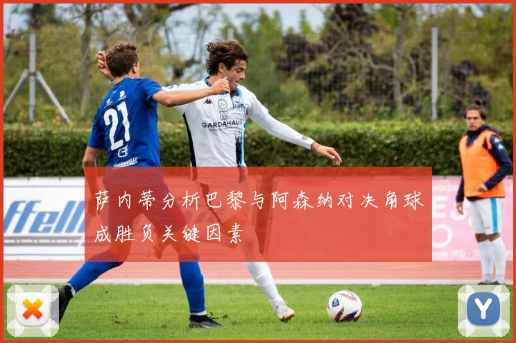 萨内蒂分析巴黎与阿森纳对决角球成胜负关键因素