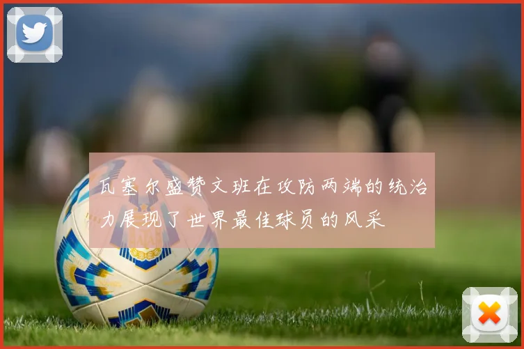 瓦塞尔盛赞文班在攻防两端的统治力展现了世界最佳球员的风采